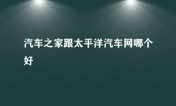 汽车之家跟太平洋汽车网哪个好