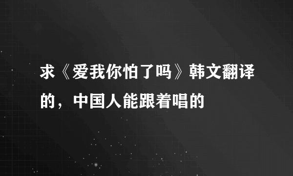 求《爱我你怕了吗》韩文翻译的，中国人能跟着唱的