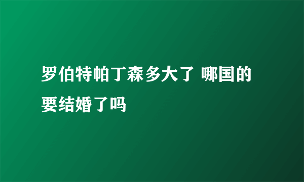 罗伯特帕丁森多大了 哪国的 要结婚了吗