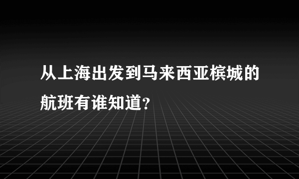 从上海出发到马来西亚槟城的航班有谁知道？