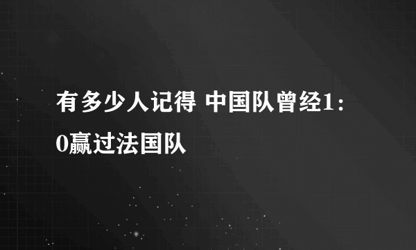 有多少人记得 中国队曾经1：0赢过法国队