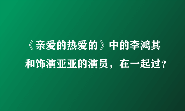 《亲爱的热爱的》中的李鸿其和饰演亚亚的演员，在一起过？