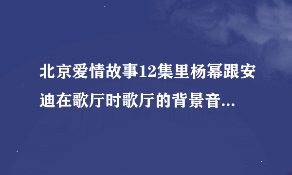 北京爱情故事12集里杨幂跟安迪在歌厅时歌厅的背景音乐叫什么名字，是DJ的那个歌