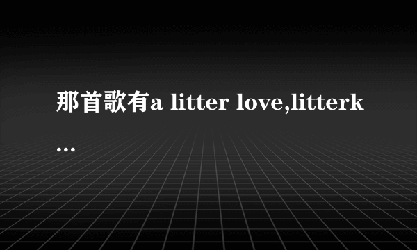 那首歌有a litter love,litterkiss,a litter bug,litter gift,all of litter some