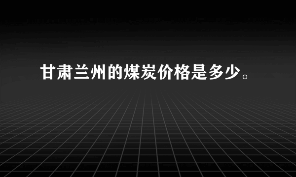 甘肃兰州的煤炭价格是多少。