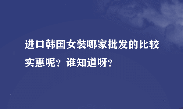 进口韩国女装哪家批发的比较实惠呢？谁知道呀？