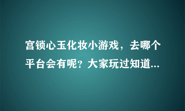 宫锁心玉化妆小游戏，去哪个平台会有呢？大家玩过知道的介绍一下吧！非常感谢哈！！