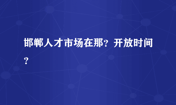 邯郸人才市场在那？开放时间？