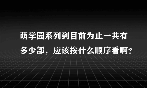 萌学园系列到目前为止一共有多少部，应该按什么顺序看啊？