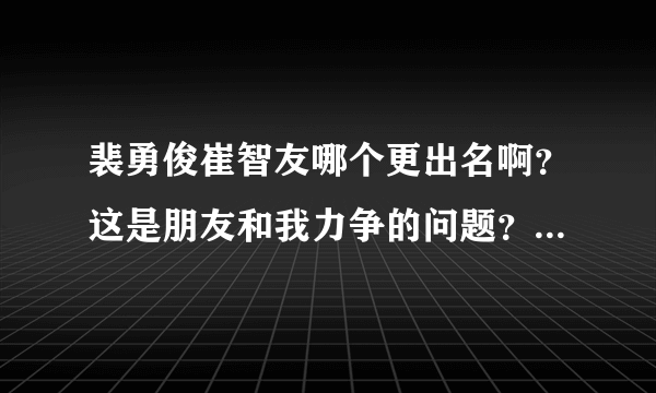 裴勇俊崔智友哪个更出名啊？这是朋友和我力争的问题？金喜善和裴勇俊呢？