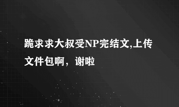 跪求求大叔受NP完结文,上传文件包啊，谢啦