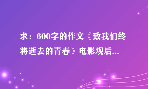 求：600字的作文《致我们终将逝去的青春》电影观后感或小说读后感。