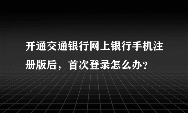 开通交通银行网上银行手机注册版后，首次登录怎么办？