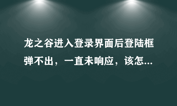 龙之谷进入登录界面后登陆框弹不出，一直未响应，该怎么啊？求大神指点。。。