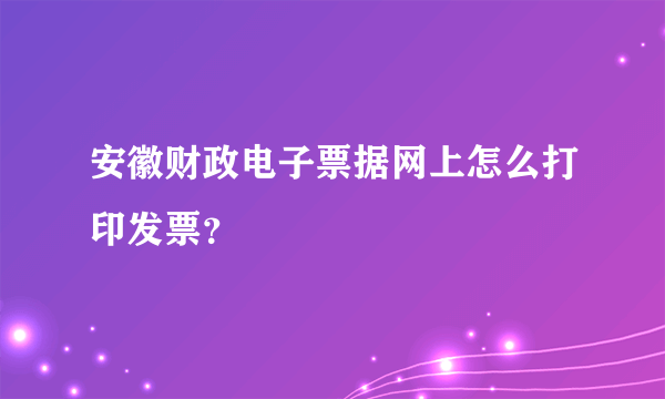 安徽财政电子票据网上怎么打印发票？