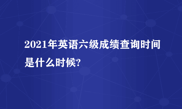 2021年英语六级成绩查询时间是什么时候?