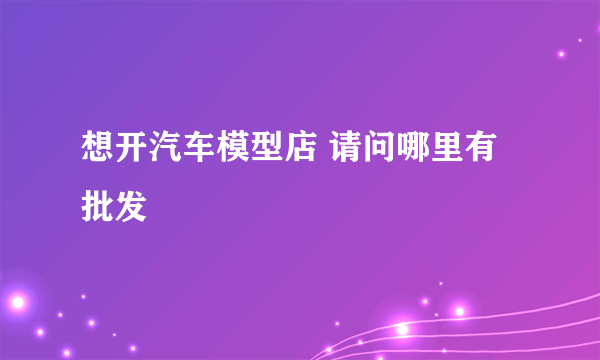 想开汽车模型店 请问哪里有批发