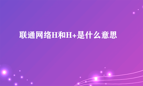 联通网络H和H+是什么意思