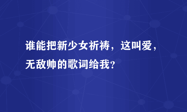 谁能把新少女祈祷，这叫爱，无敌帅的歌词给我？