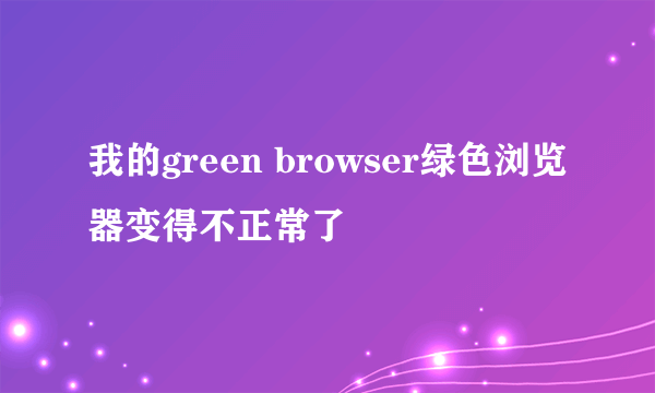 我的green browser绿色浏览器变得不正常了