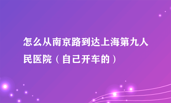 怎么从南京路到达上海第九人民医院（自己开车的）