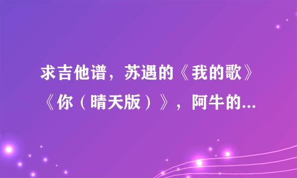 求吉他谱，苏遇的《我的歌》《你（晴天版）》，阿牛的《大肚腩》。只要六线谱