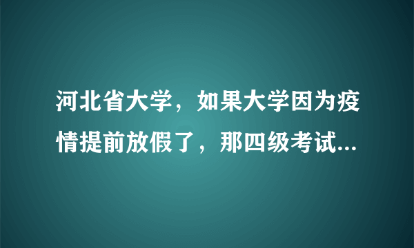 河北省大学，如果大学因为疫情提前放假了，那四级考试还能不能考？