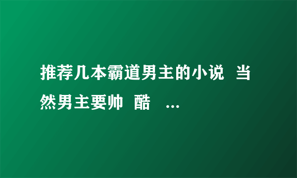 推荐几本霸道男主的小说  当然男主要帅  酷    只觉得本人可怜 有个霸道老妹 唉悲哀啊