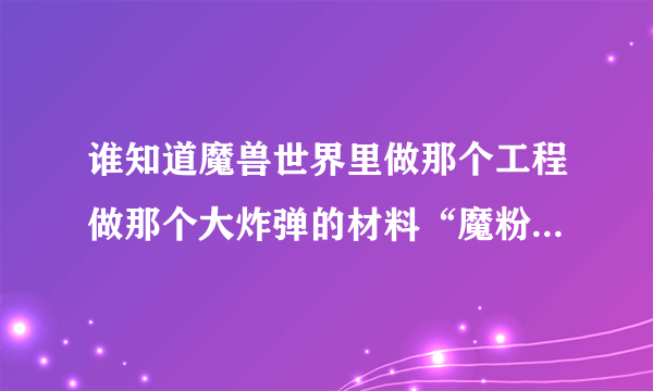 谁知道魔兽世界里做那个工程做那个大炸弹的材料“魔粉”哪里弄啊，还有那个GC350的紫色皮头要什么材料啊