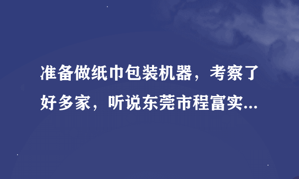 准备做纸巾包装机器，考察了好多家，听说东莞市程富实业的机器不错，有人用过吗