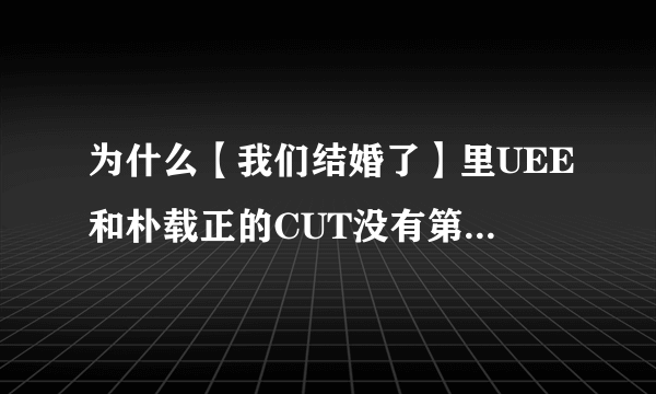 为什么【我们结婚了】里UEE和朴载正的CUT没有第11集呢？就是招待父母的那一集。请亲们帮助我一下。