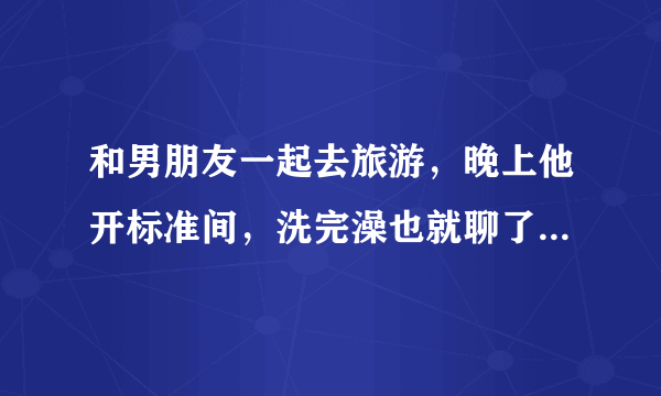 和男朋友一起去旅游，晚上他开标准间，洗完澡也就聊了会天就睡了。他是对我没兴趣吗？我们旅行过两次，一