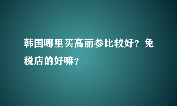 韩国哪里买高丽参比较好？免税店的好嘛？