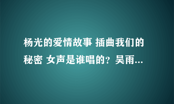 杨光的爱情故事 插曲我们的秘密 女声是谁唱的？吴雨霏是个港台的歌手 这插曲肯定不是她唱的 这个吴雨霏是