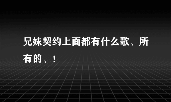 兄妹契约上面都有什么歌、所有的、！