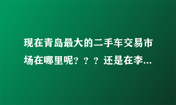 现在青岛最大的二手车交易市场在哪里呢？？？还是在李村集那里吗？还有别的地方吗？导航怎么搜？