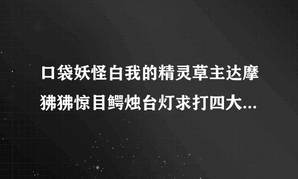 口袋妖怪白我的精灵草主达摩狒狒惊目鳄烛台灯求打四大天王等级，配招