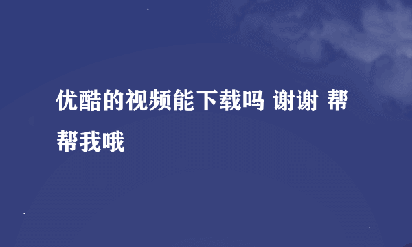 优酷的视频能下载吗 谢谢 帮帮我哦