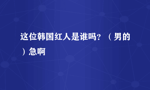 这位韩国红人是谁吗？（男的）急啊