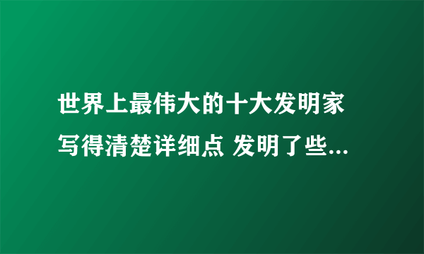 世界上最伟大的十大发明家 写得清楚详细点 发明了些什么 具体