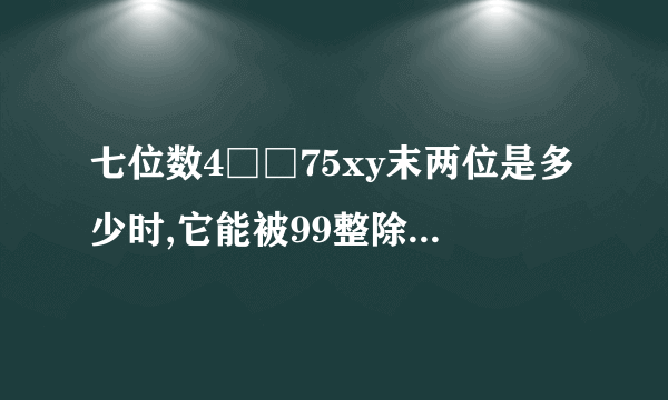 七位数4□□75xy末两位是多少时,它能被99整除?写出这个七位数。