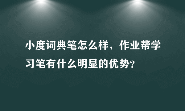 小度词典笔怎么样，作业帮学习笔有什么明显的优势？