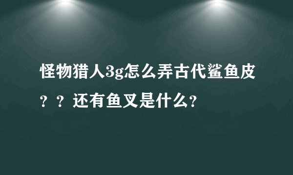 怪物猎人3g怎么弄古代鲨鱼皮？？还有鱼叉是什么？