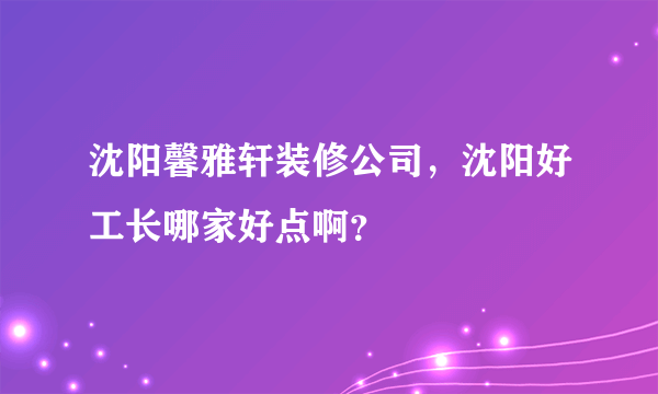 沈阳馨雅轩装修公司，沈阳好工长哪家好点啊？