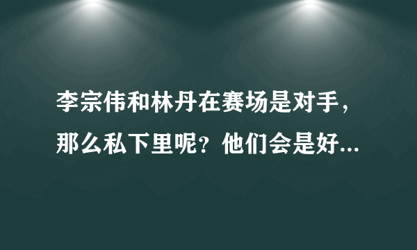 李宗伟和林丹在赛场是对手，那么私下里呢？他们会是好朋友吗？