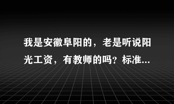 我是安徽阜阳的，老是听说阳光工资，有教师的吗？标准是什么？什么时候能对现？我可百急需银子啊！！！