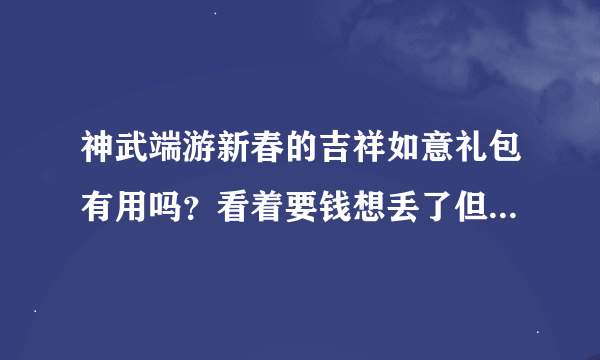 神武端游新春的吉祥如意礼包有用吗？看着要钱想丢了但是朋友说留着，很有用