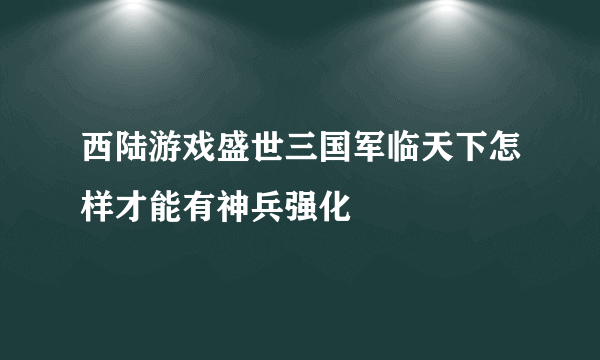 西陆游戏盛世三国军临天下怎样才能有神兵强化