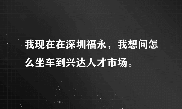 我现在在深圳福永，我想问怎么坐车到兴达人才市场。