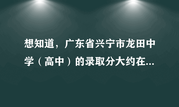 想知道，广东省兴宁市龙田中学（高中）的录取分大约在多少左右